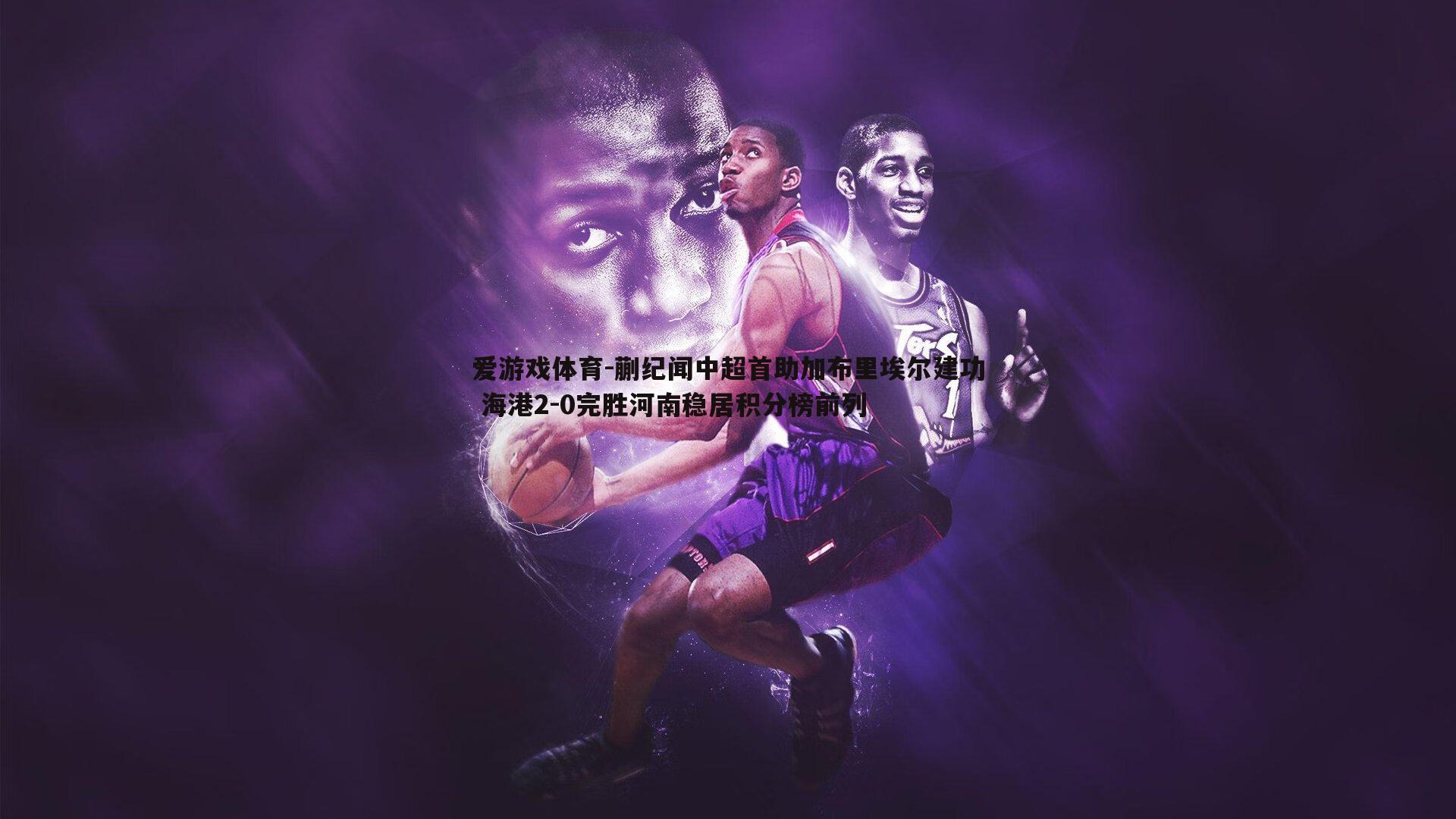 蒯纪闻中超首助加布里埃尔建功 海港2-0完胜河南稳居积分榜前列