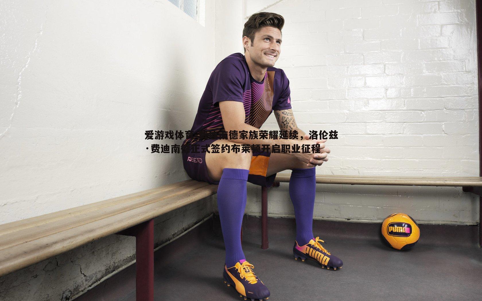 费迪南德家族荣耀延续,洛伦兹·费迪南德正式签约布莱顿开启职业征程